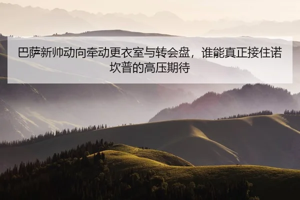 巴萨新帅动向牵动更衣室与转会盘，谁能真正接住诺坎普的高压期待