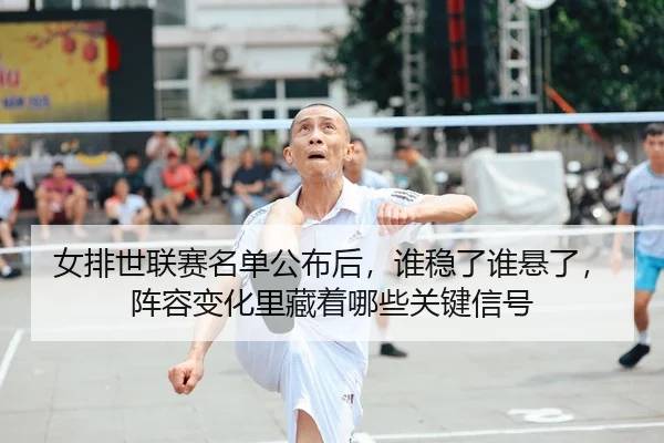 女排世联赛名单公布后，谁稳了谁悬了，阵容变化里藏着哪些关键信号
